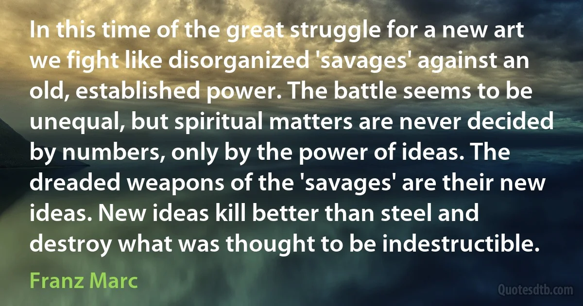 In this time of the great struggle for a new art we fight like disorganized 'savages' against an old, established power. The battle seems to be unequal, but spiritual matters are never decided by numbers, only by the power of ideas. The dreaded weapons of the 'savages' are their new ideas. New ideas kill better than steel and destroy what was thought to be indestructible. (Franz Marc)