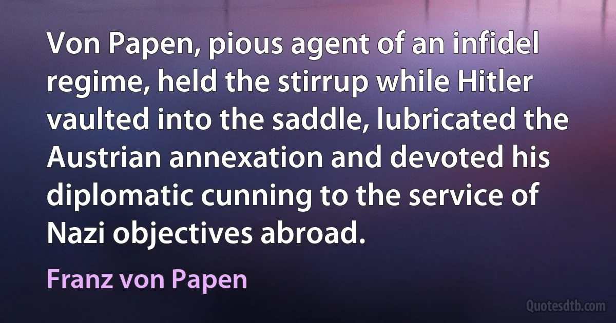 Von Papen, pious agent of an infidel regime, held the stirrup while Hitler vaulted into the saddle, lubricated the Austrian annexation and devoted his diplomatic cunning to the service of Nazi objectives abroad. (Franz von Papen)