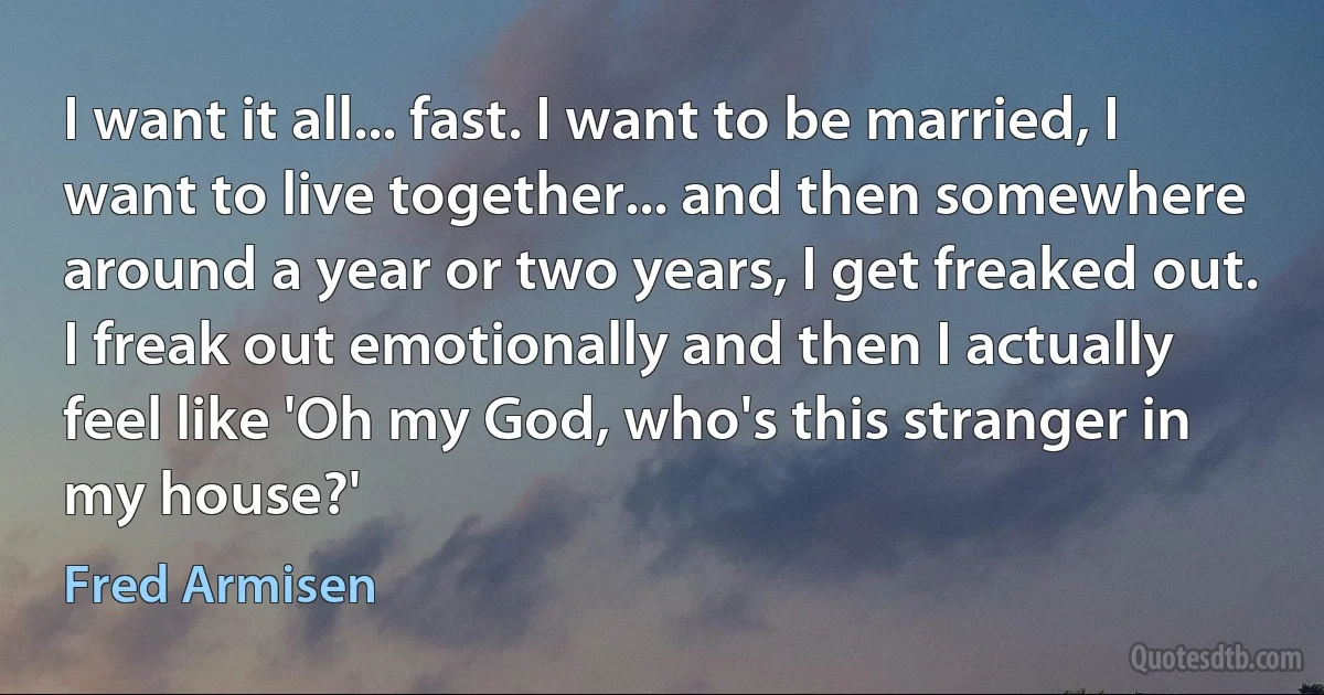 I want it all... fast. I want to be married, I want to live together... and then somewhere around a year or two years, I get freaked out. I freak out emotionally and then I actually feel like 'Oh my God, who's this stranger in my house?' (Fred Armisen)