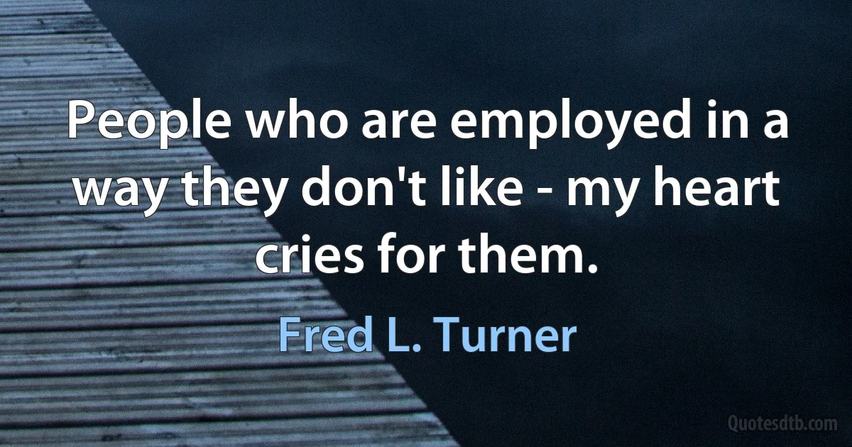 People who are employed in a way they don't like - my heart cries for them. (Fred L. Turner)