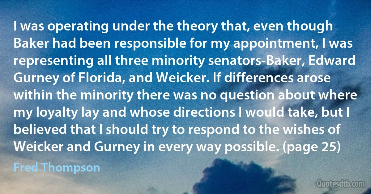 I was operating under the theory that, even though Baker had been responsible for my appointment, I was representing all three minority senators-Baker, Edward Gurney of Florida, and Weicker. If differences arose within the minority there was no question about where my loyalty lay and whose directions I would take, but I believed that I should try to respond to the wishes of Weicker and Gurney in every way possible. (page 25) (Fred Thompson)