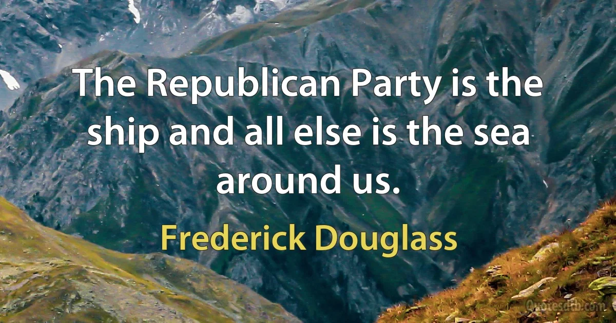 The Republican Party is the ship and all else is the sea around us. (Frederick Douglass)