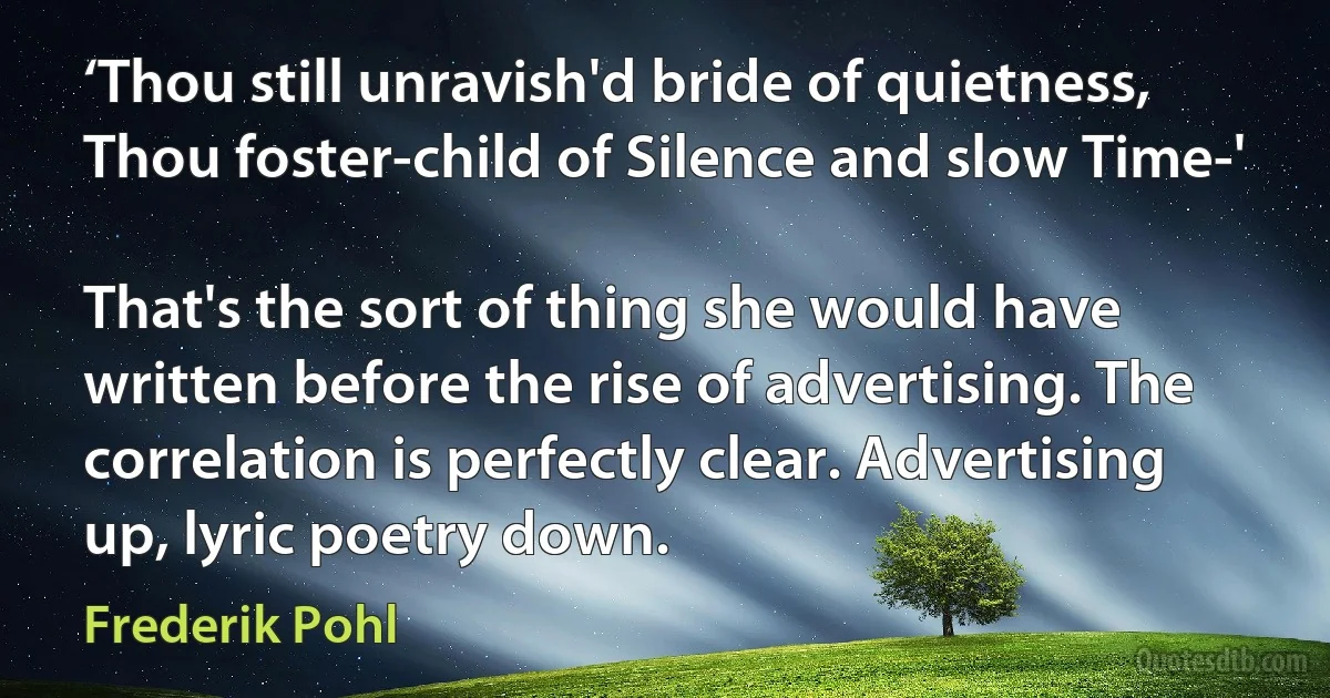 ‘Thou still unravish'd bride of quietness,
Thou foster-child of Silence and slow Time-'

That's the sort of thing she would have written before the rise of advertising. The correlation is perfectly clear. Advertising up, lyric poetry down. (Frederik Pohl)