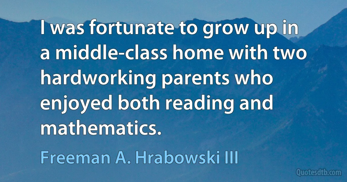 I was fortunate to grow up in a middle-class home with two hardworking parents who enjoyed both reading and mathematics. (Freeman A. Hrabowski III)