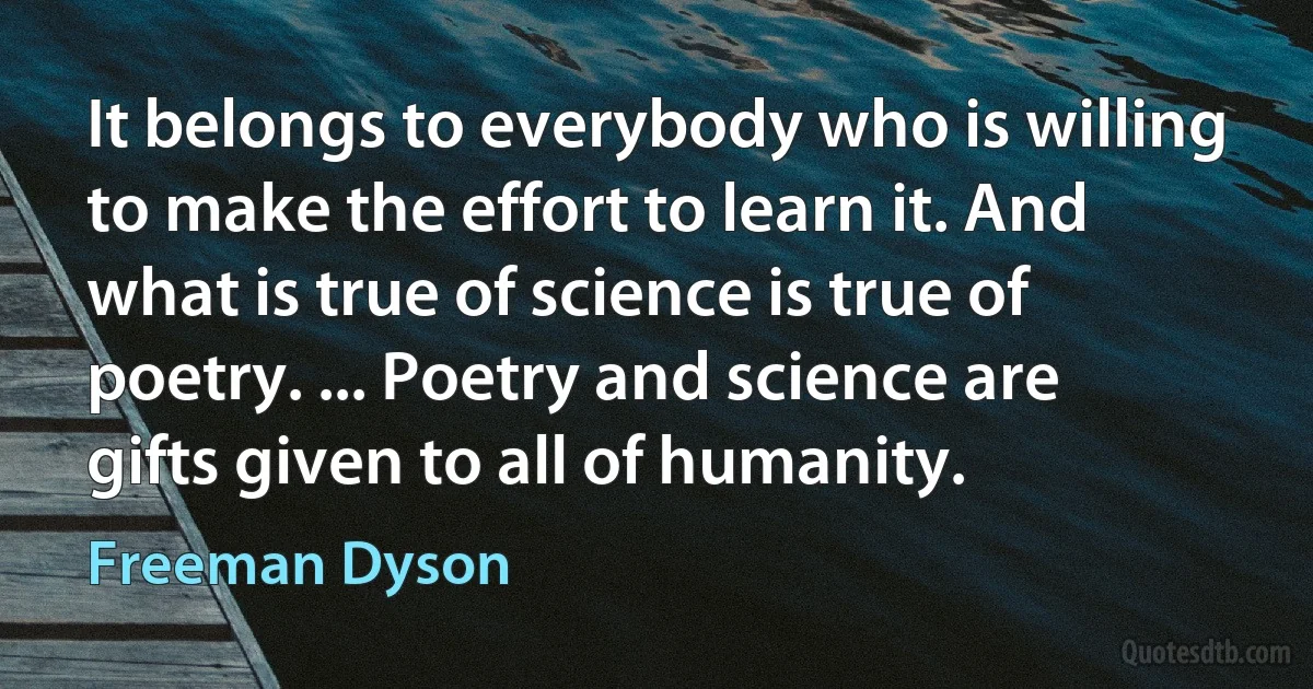 It belongs to everybody who is willing to make the effort to learn it. And what is true of science is true of poetry. ... Poetry and science are gifts given to all of humanity. (Freeman Dyson)