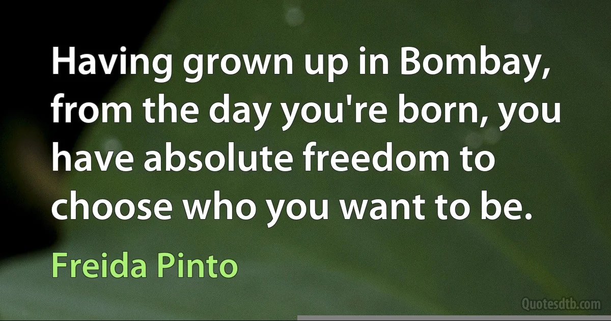 Having grown up in Bombay, from the day you're born, you have absolute freedom to choose who you want to be. (Freida Pinto)