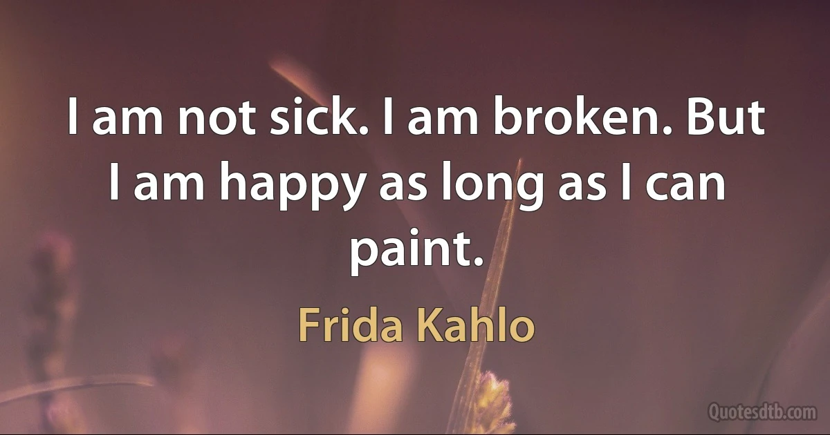 I am not sick. I am broken. But I am happy as long as I can paint. (Frida Kahlo)