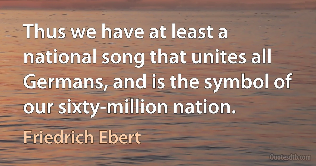 Thus we have at least a national song that unites all Germans, and is the symbol of our sixty-million nation. (Friedrich Ebert)