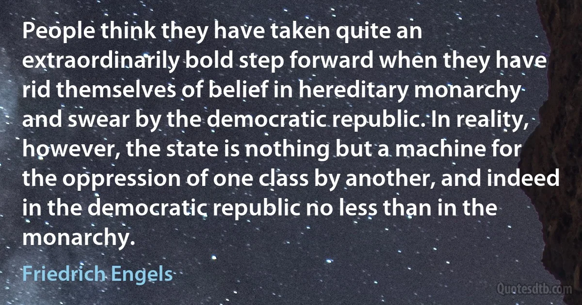 People think they have taken quite an extraordinarily bold step forward when they have rid themselves of belief in hereditary monarchy and swear by the democratic republic. In reality, however, the state is nothing but a machine for the oppression of one class by another, and indeed in the democratic republic no less than in the monarchy. (Friedrich Engels)