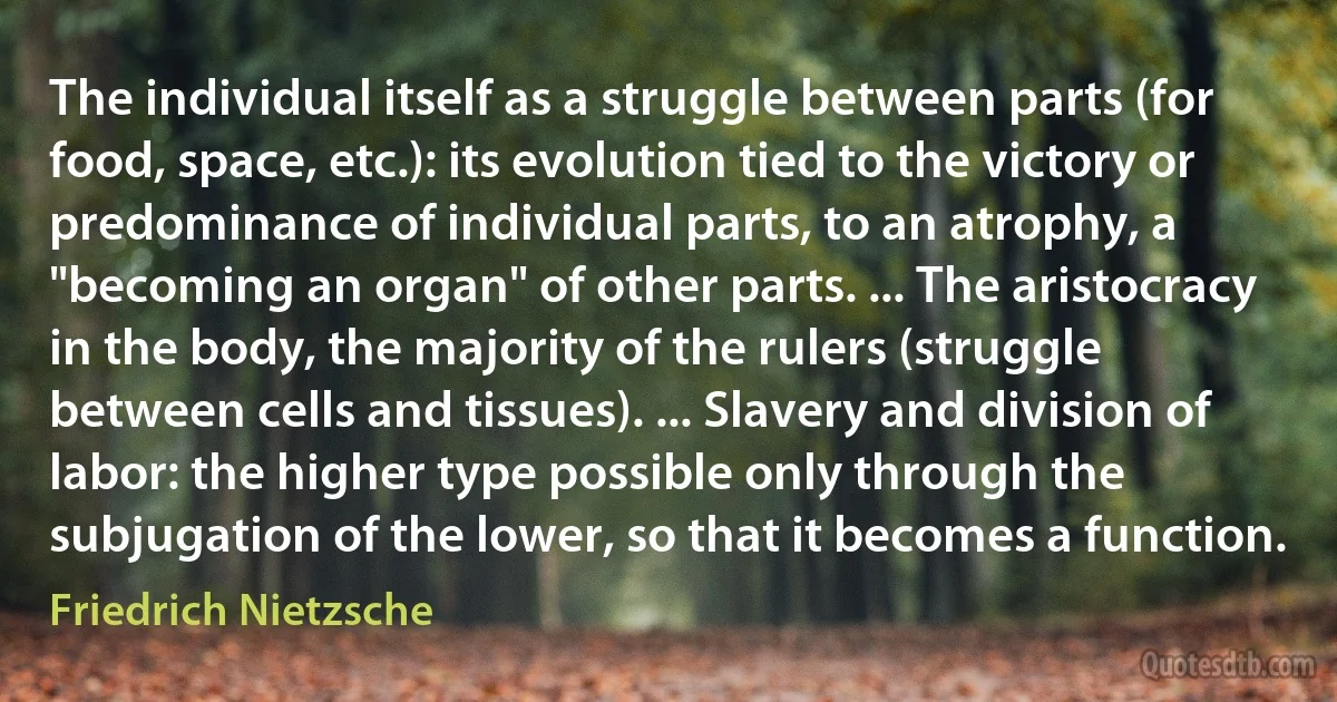 The individual itself as a struggle between parts (for food, space, etc.): its evolution tied to the victory or predominance of individual parts, to an atrophy, a "becoming an organ" of other parts. ... The aristocracy in the body, the majority of the rulers (struggle between cells and tissues). ... Slavery and division of labor: the higher type possible only through the subjugation of the lower, so that it becomes a function. (Friedrich Nietzsche)