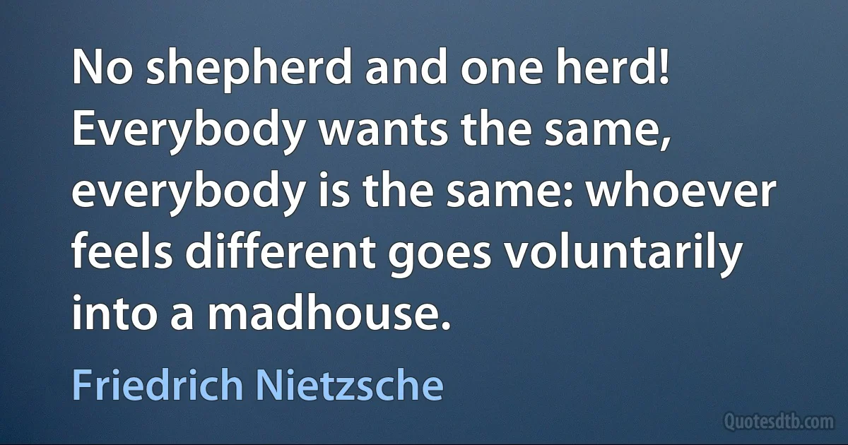 No shepherd and one herd! Everybody wants the same, everybody is the same: whoever feels different goes voluntarily into a madhouse. (Friedrich Nietzsche)