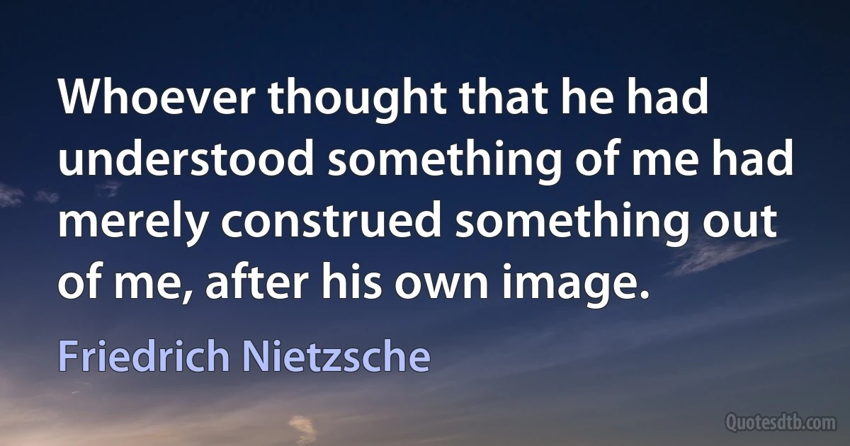 Whoever thought that he had understood something of me had merely construed something out of me, after his own image. (Friedrich Nietzsche)