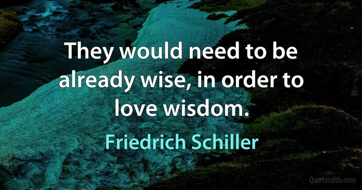 They would need to be already wise, in order to love wisdom. (Friedrich Schiller)