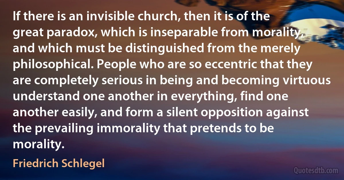 If there is an invisible church, then it is of the great paradox, which is inseparable from morality, and which must be distinguished from the merely philosophical. People who are so eccentric that they are completely serious in being and becoming virtuous understand one another in everything, find one another easily, and form a silent opposition against the prevailing immorality that pretends to be morality. (Friedrich Schlegel)