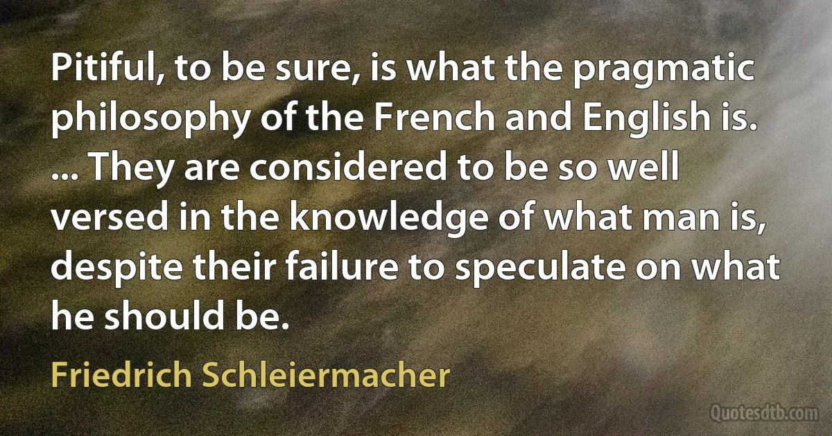 Pitiful, to be sure, is what the pragmatic philosophy of the French and English is. ... They are considered to be so well versed in the knowledge of what man is, despite their failure to speculate on what he should be. (Friedrich Schleiermacher)