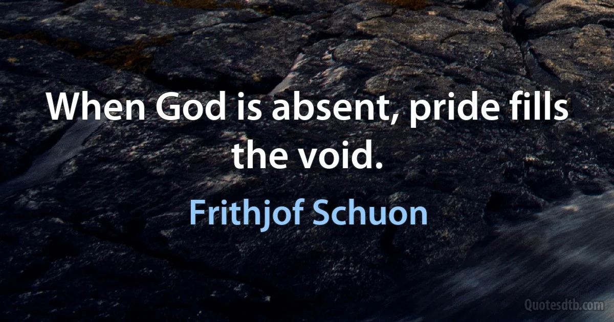 When God is absent, pride fills the void. (Frithjof Schuon)