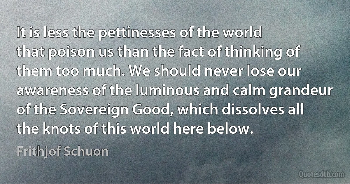 It is less the pettinesses of the world that poison us than the fact of thinking of them too much. We should never lose our awareness of the luminous and calm grandeur of the Sovereign Good, which dissolves all the knots of this world here below. (Frithjof Schuon)