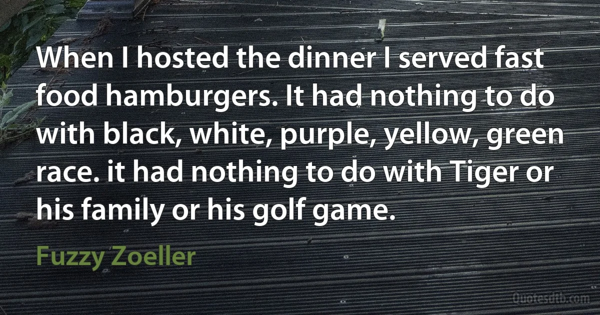 When I hosted the dinner I served fast food hamburgers. It had nothing to do with black, white, purple, yellow, green race. it had nothing to do with Tiger or his family or his golf game. (Fuzzy Zoeller)