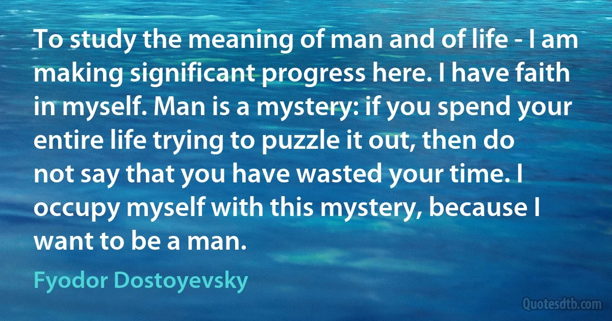 To study the meaning of man and of life - I am making significant progress here. I have faith in myself. Man is a mystery: if you spend your entire life trying to puzzle it out, then do not say that you have wasted your time. I occupy myself with this mystery, because I want to be a man. (Fyodor Dostoyevsky)