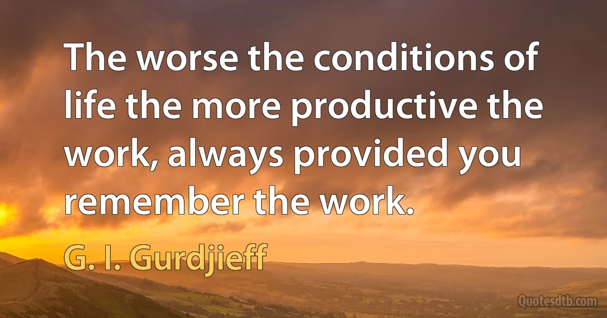 The worse the conditions of life the more productive the work, always provided you remember the work. (G. I. Gurdjieff)