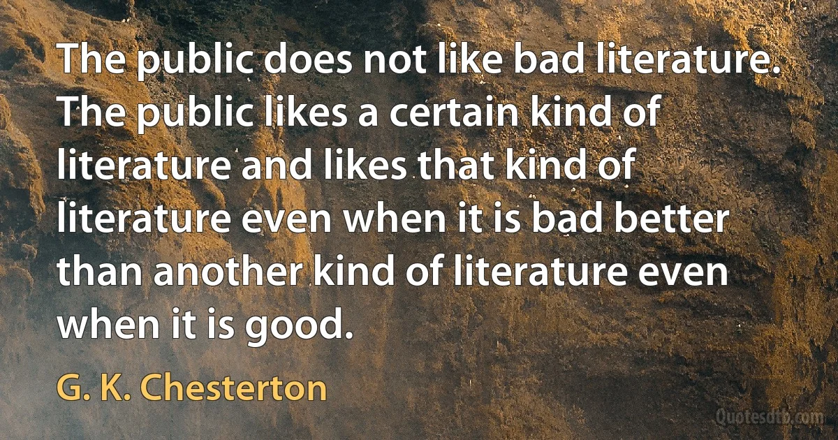 The public does not like bad literature. The public likes a certain kind of literature and likes that kind of literature even when it is bad better than another kind of literature even when it is good. (G. K. Chesterton)