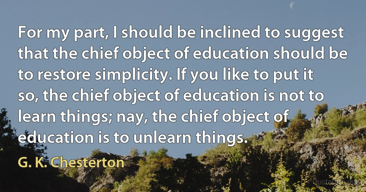 For my part, I should be inclined to suggest that the chief object of education should be to restore simplicity. If you like to put it so, the chief object of education is not to learn things; nay, the chief object of education is to unlearn things. (G. K. Chesterton)