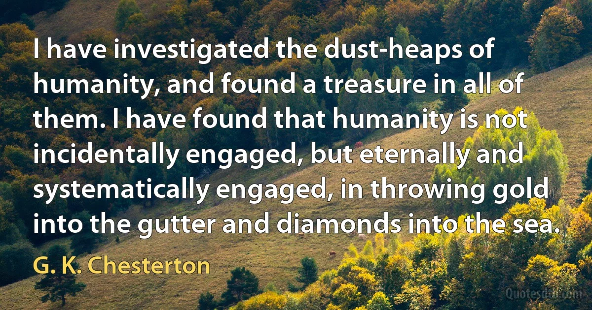 I have investigated the dust-heaps of humanity, and found a treasure in all of them. I have found that humanity is not incidentally engaged, but eternally and systematically engaged, in throwing gold into the gutter and diamonds into the sea. (G. K. Chesterton)