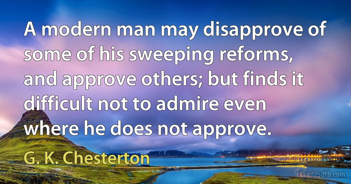 A modern man may disapprove of some of his sweeping reforms, and approve others; but finds it difficult not to admire even where he does not approve. (G. K. Chesterton)