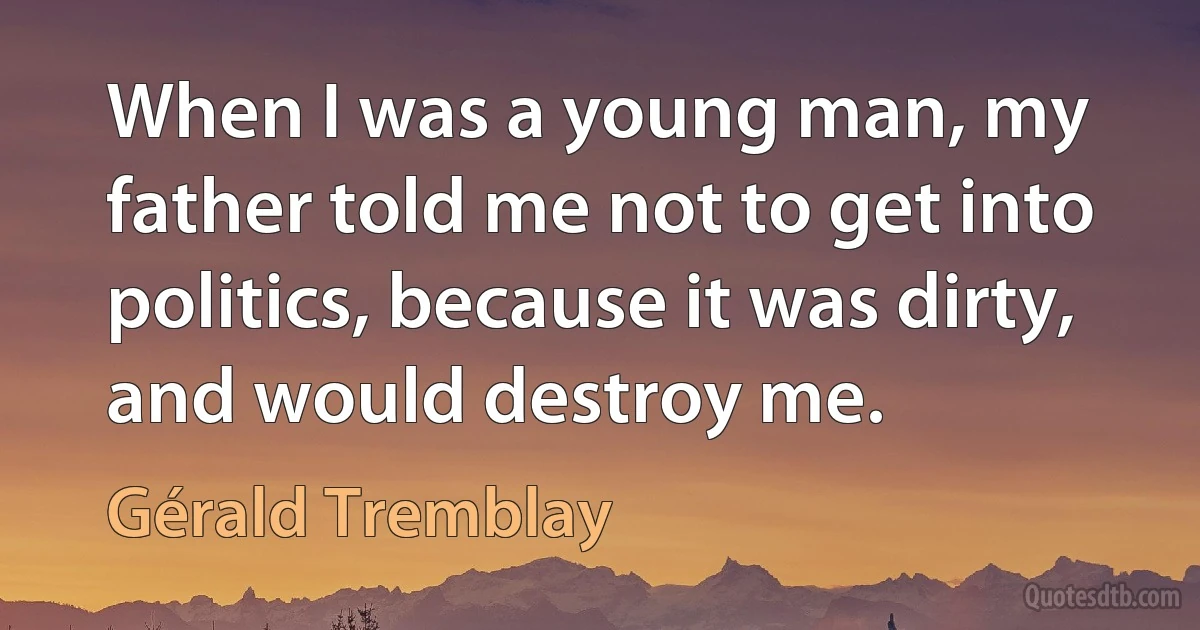 When I was a young man, my father told me not to get into politics, because it was dirty, and would destroy me. (Gérald Tremblay)