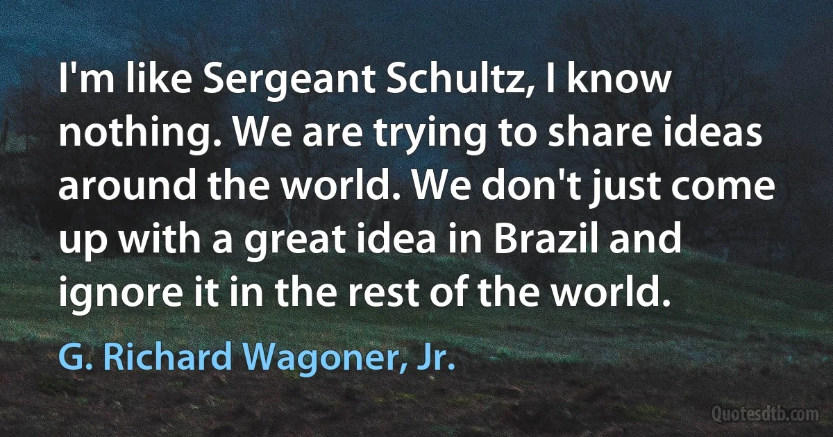 I'm like Sergeant Schultz, I know nothing. We are trying to share ideas around the world. We don't just come up with a great idea in Brazil and ignore it in the rest of the world. (G. Richard Wagoner, Jr.)