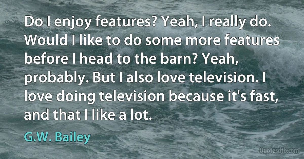 Do I enjoy features? Yeah, I really do. Would I like to do some more features before I head to the barn? Yeah, probably. But I also love television. I love doing television because it's fast, and that I like a lot. (G.W. Bailey)