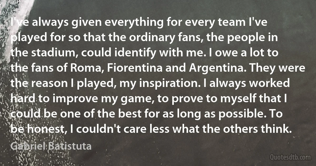 I've always given everything for every team I've played for so that the ordinary fans, the people in the stadium, could identify with me. I owe a lot to the fans of Roma, Fiorentina and Argentina. They were the reason I played, my inspiration. I always worked hard to improve my game, to prove to myself that I could be one of the best for as long as possible. To be honest, I couldn't care less what the others think. (Gabriel Batistuta)