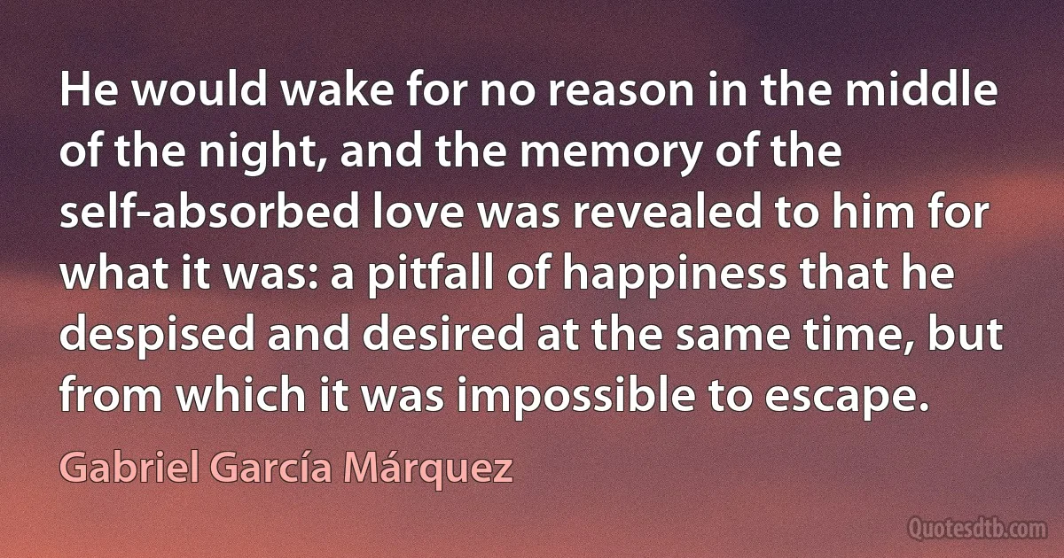 He would wake for no reason in the middle of the night, and the memory of the self-absorbed love was revealed to him for what it was: a pitfall of happiness that he despised and desired at the same time, but from which it was impossible to escape. (Gabriel García Márquez)