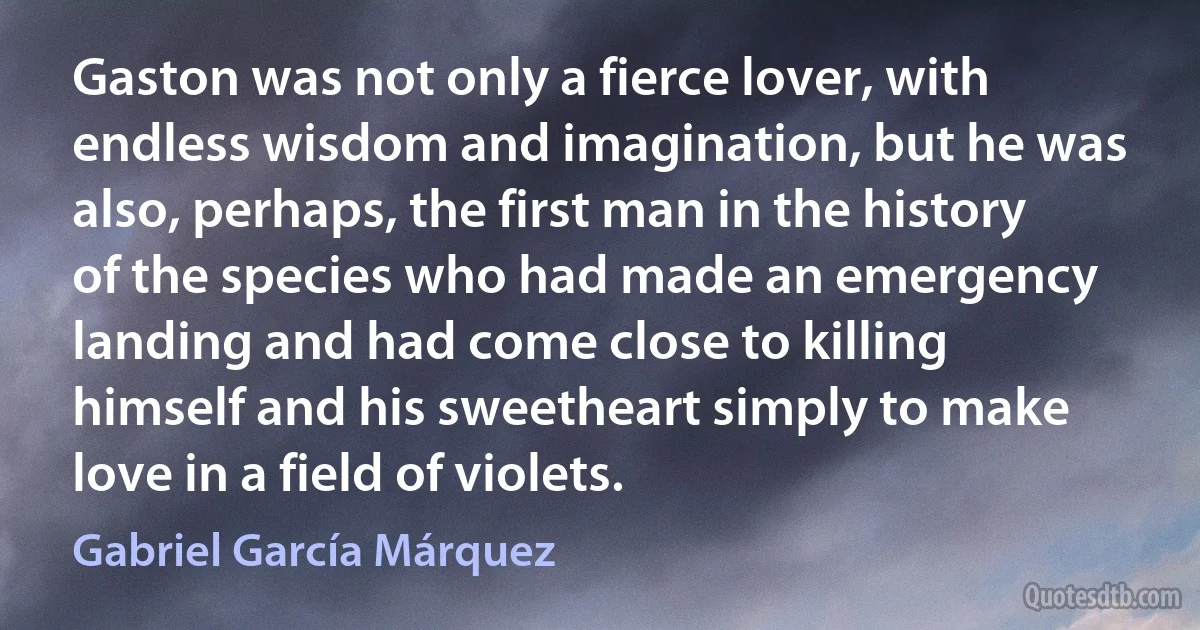 Gaston was not only a fierce lover, with endless wisdom and imagination, but he was also, perhaps, the first man in the history of the species who had made an emergency landing and had come close to killing himself and his sweetheart simply to make love in a field of violets. (Gabriel García Márquez)