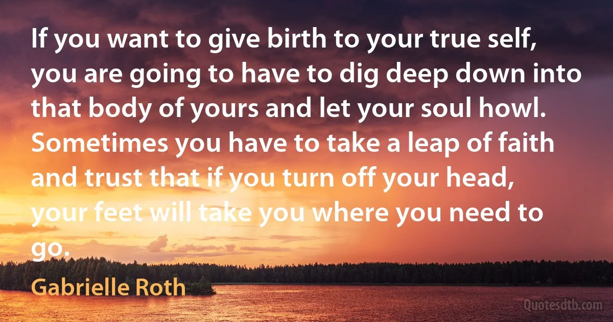 If you want to give birth to your true self, you are going to have to dig deep down into that body of yours and let your soul howl. Sometimes you have to take a leap of faith and trust that if you turn off your head, your feet will take you where you need to go. (Gabrielle Roth)