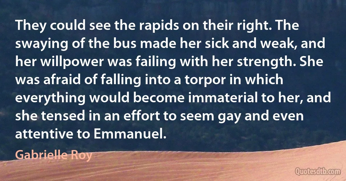 They could see the rapids on their right. The swaying of the bus made her sick and weak, and her willpower was failing with her strength. She was afraid of falling into a torpor in which everything would become immaterial to her, and she tensed in an effort to seem gay and even attentive to Emmanuel. (Gabrielle Roy)