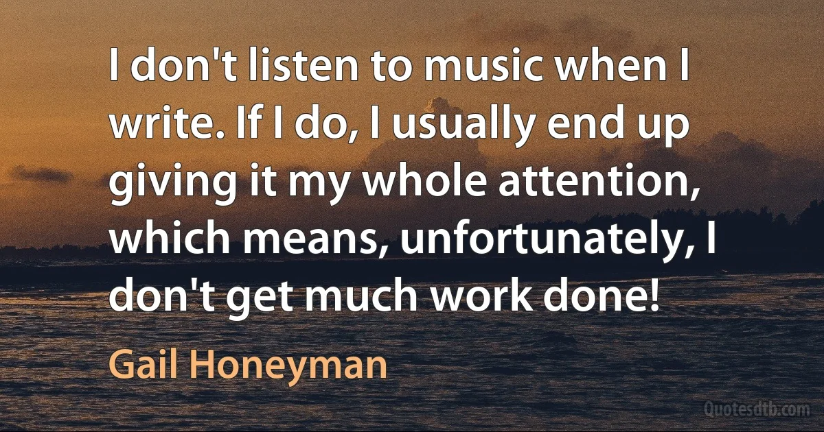 I don't listen to music when I write. If I do, I usually end up giving it my whole attention, which means, unfortunately, I don't get much work done! (Gail Honeyman)