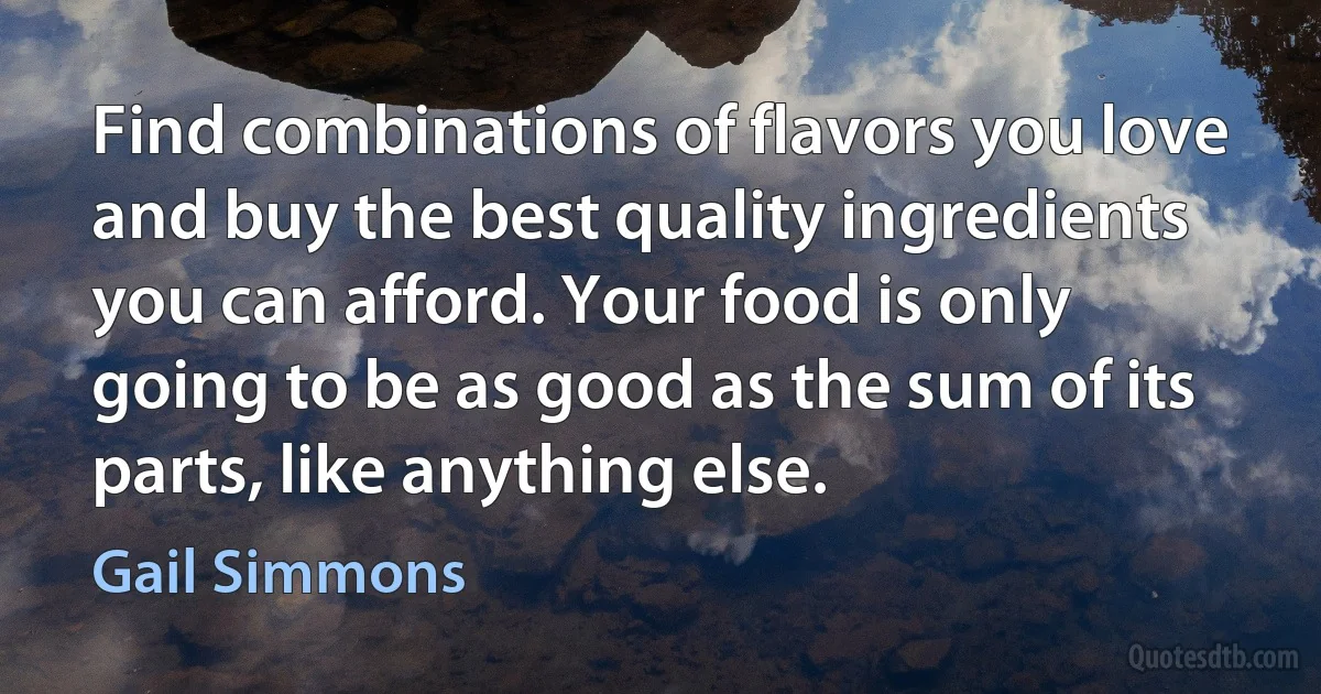 Find combinations of flavors you love and buy the best quality ingredients you can afford. Your food is only going to be as good as the sum of its parts, like anything else. (Gail Simmons)