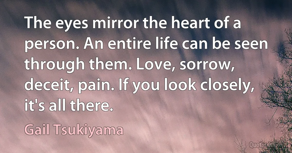 The eyes mirror the heart of a person. An entire life can be seen through them. Love, sorrow, deceit, pain. If you look closely, it's all there. (Gail Tsukiyama)