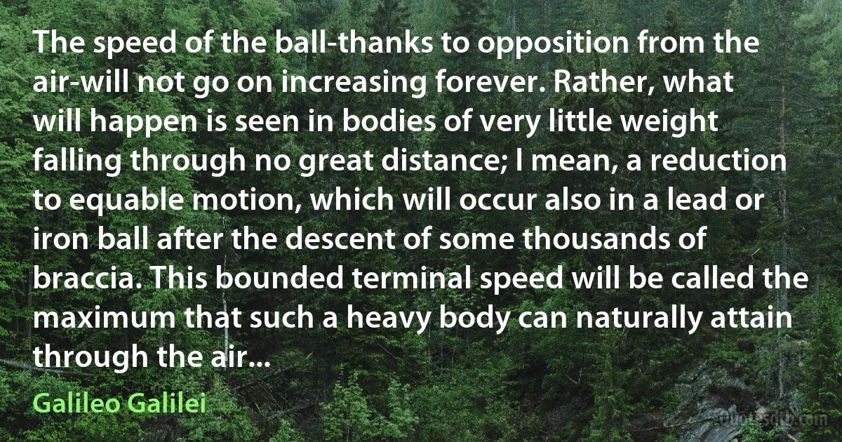 The speed of the ball-thanks to opposition from the air-will not go on increasing forever. Rather, what will happen is seen in bodies of very little weight falling through no great distance; I mean, a reduction to equable motion, which will occur also in a lead or iron ball after the descent of some thousands of braccia. This bounded terminal speed will be called the maximum that such a heavy body can naturally attain through the air... (Galileo Galilei)