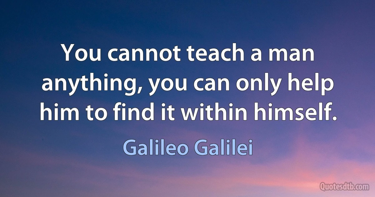 You cannot teach a man anything, you can only help him to find it within himself. (Galileo Galilei)