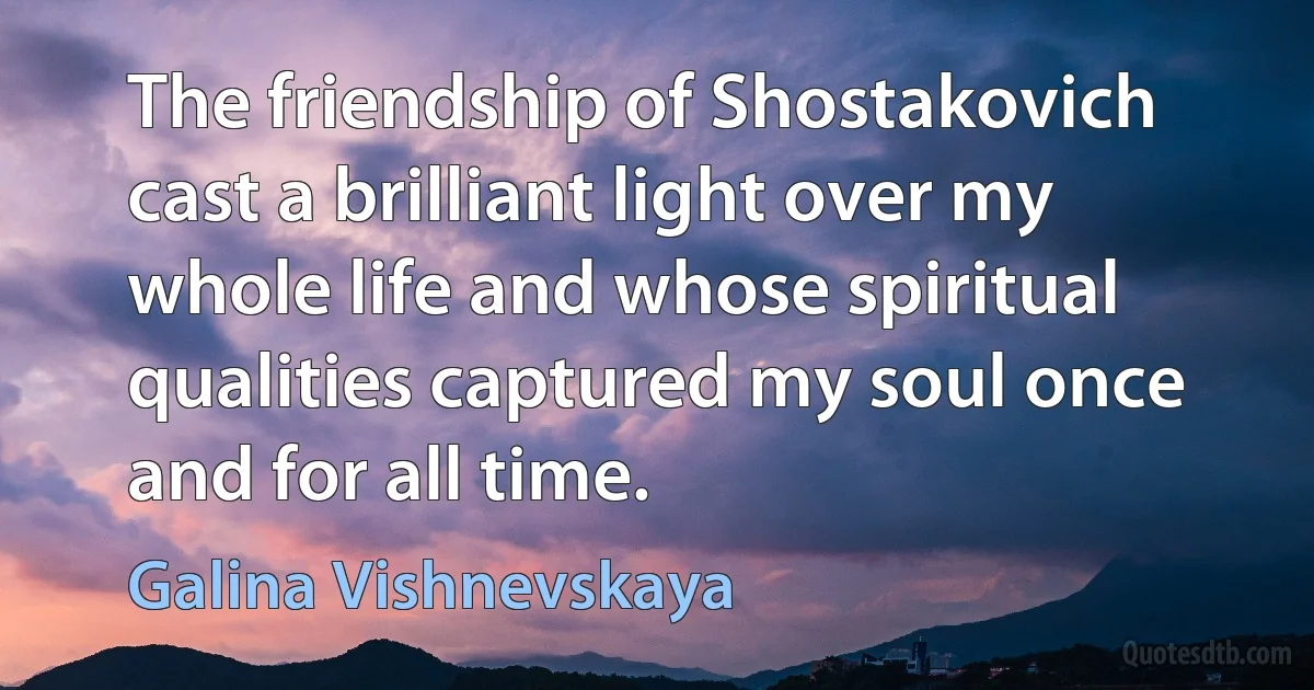 The friendship of Shostakovich cast a brilliant light over my whole life and whose spiritual qualities captured my soul once and for all time. (Galina Vishnevskaya)