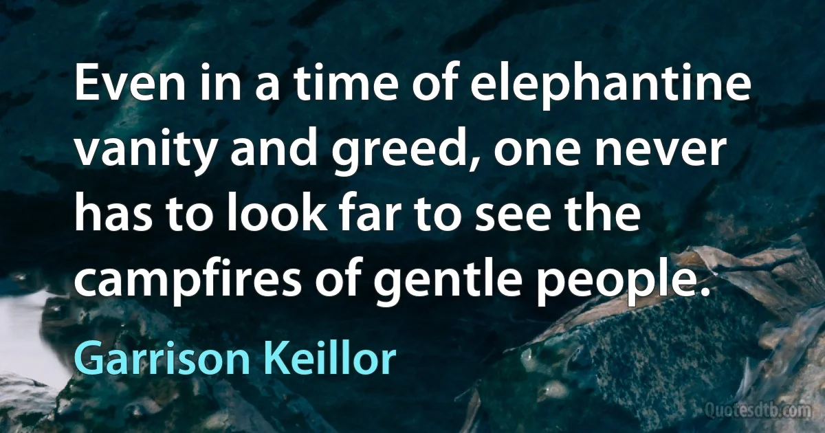 Even in a time of elephantine vanity and greed, one never has to look far to see the campfires of gentle people. (Garrison Keillor)