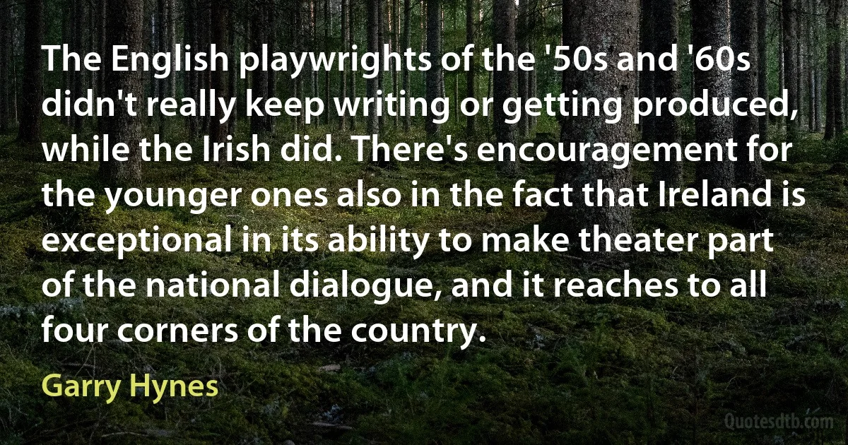 The English playwrights of the '50s and '60s didn't really keep writing or getting produced, while the Irish did. There's encouragement for the younger ones also in the fact that Ireland is exceptional in its ability to make theater part of the national dialogue, and it reaches to all four corners of the country. (Garry Hynes)