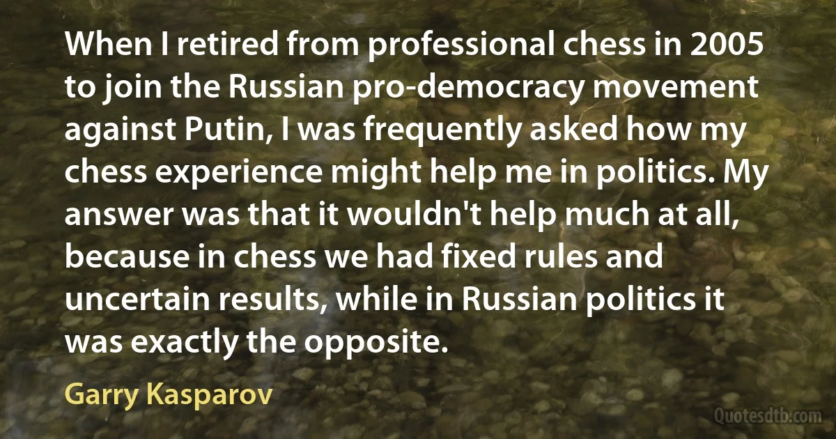 When I retired from professional chess in 2005 to join the Russian pro-democracy movement against Putin, I was frequently asked how my chess experience might help me in politics. My answer was that it wouldn't help much at all, because in chess we had fixed rules and uncertain results, while in Russian politics it was exactly the opposite. (Garry Kasparov)