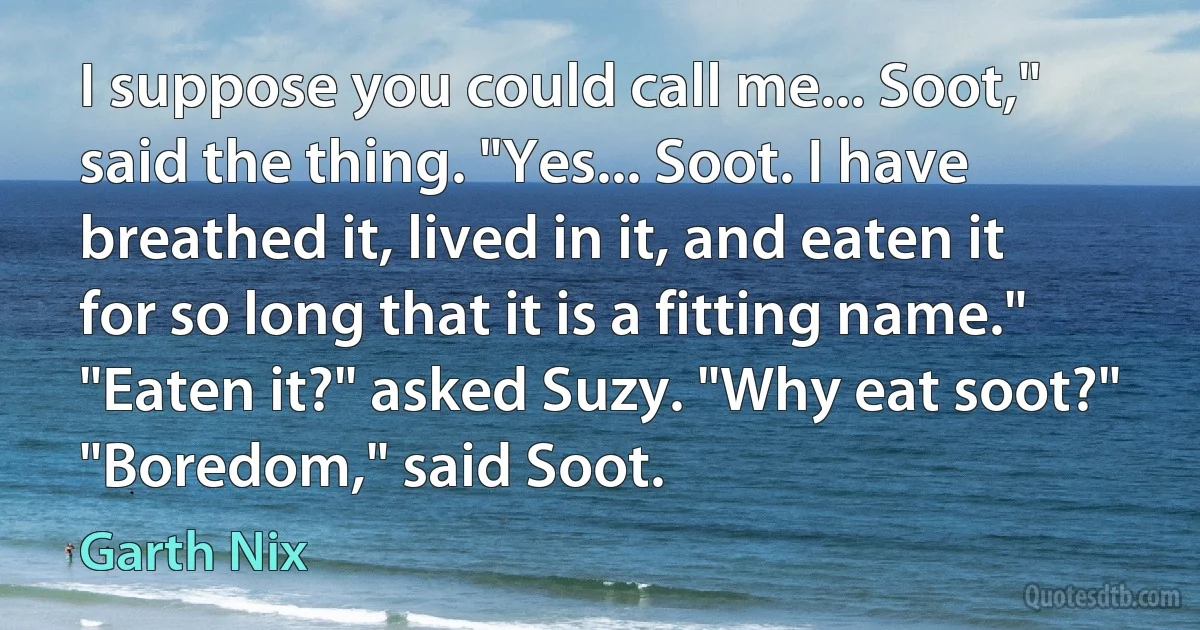 I suppose you could call me... Soot," said the thing. "Yes... Soot. I have breathed it, lived in it, and eaten it for so long that it is a fitting name."
"Eaten it?" asked Suzy. "Why eat soot?"
"Boredom," said Soot. (Garth Nix)