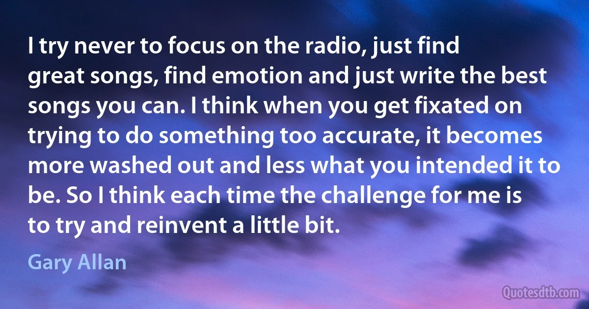 I try never to focus on the radio, just find great songs, find emotion and just write the best songs you can. I think when you get fixated on trying to do something too accurate, it becomes more washed out and less what you intended it to be. So I think each time the challenge for me is to try and reinvent a little bit. (Gary Allan)