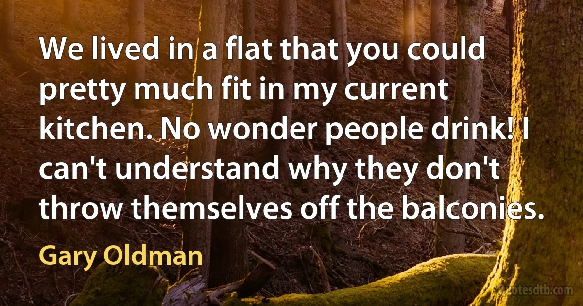 We lived in a flat that you could pretty much fit in my current kitchen. No wonder people drink! I can't understand why they don't throw themselves off the balconies. (Gary Oldman)