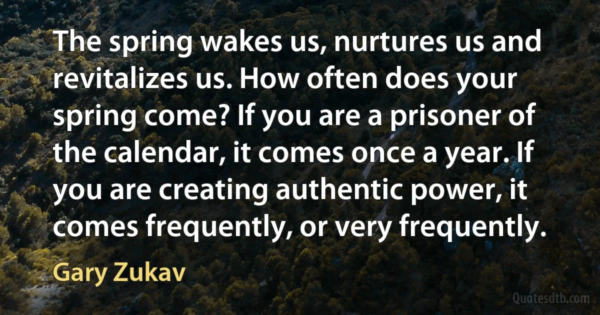 The spring wakes us, nurtures us and revitalizes us. How often does your spring come? If you are a prisoner of the calendar, it comes once a year. If you are creating authentic power, it comes frequently, or very frequently. (Gary Zukav)