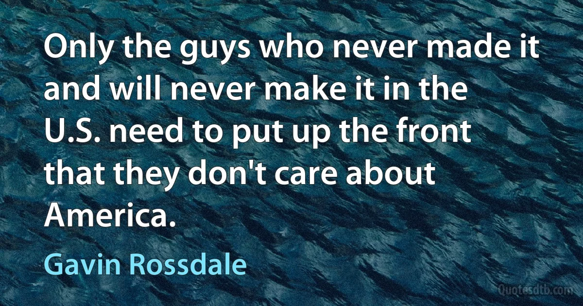 Only the guys who never made it and will never make it in the U.S. need to put up the front that they don't care about America. (Gavin Rossdale)